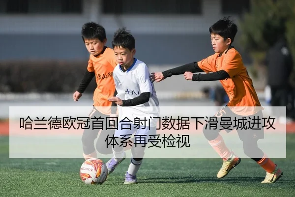 哈兰德欧冠首回合射门数据下滑曼城进攻体系再受检视