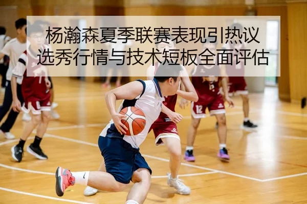 杨瀚森夏季联赛表现引热议 选秀行情与技术短板全面评估