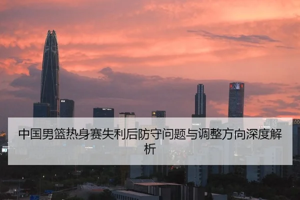 中国男篮热身赛失利后防守问题与调整方向深度解析
